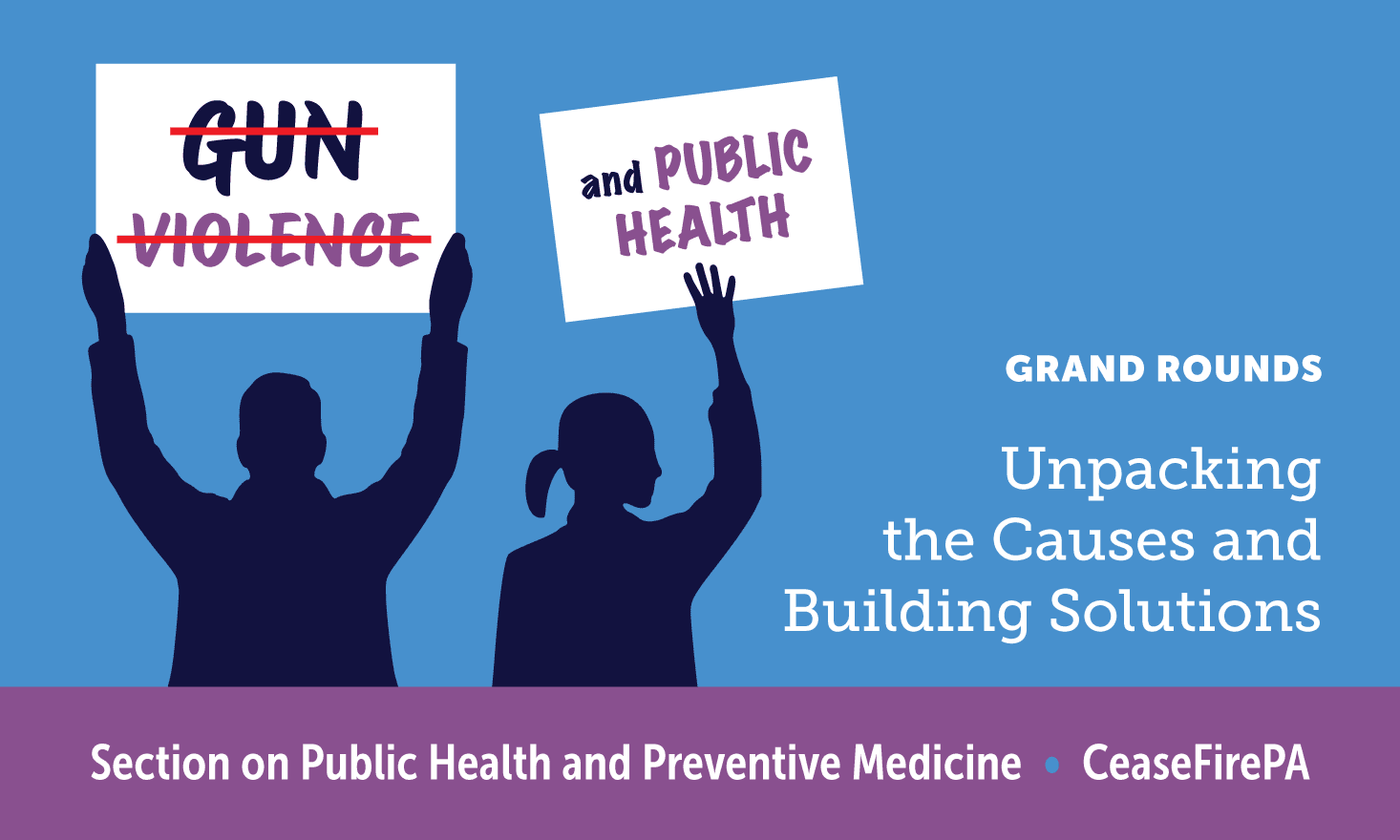 Silhouettes of two people holding signs above their heads. One reads "GUN VIOLENCE" with the words crossed out. The other reads "and PUBLIC HEALTH".  White text on a blue background says "GRAND ROUNDS Unpacking the Causes and Building Solutions" A purple banner at the bottom reads "Section on Public Health and Preventive Medicine • CeaseFirePA""